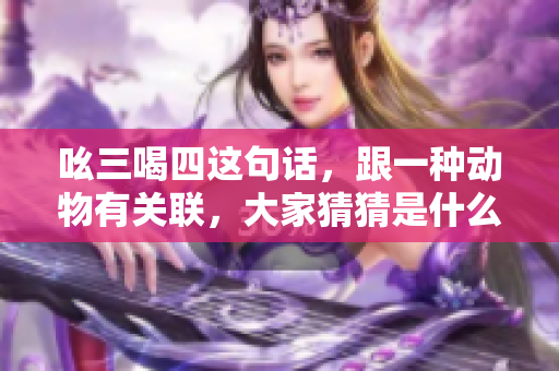 吆三喝四这句话，跟一种动物有关联，大家猜猜是什么动物呢