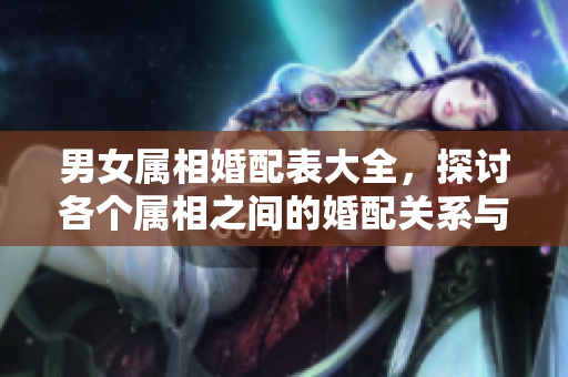 男女属相婚配表大全，探讨各个属相之间的婚配关系与建议
