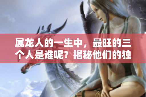 属龙人的一生中，最旺的三个人是谁呢？揭秘他们的独特魅力与影响力。