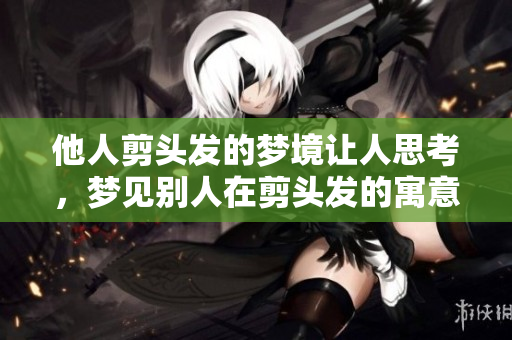 他人剪头发的梦境让人思考，梦见别人在剪头发的寓意是什么呢