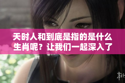 天时人和到底是指的是什么生肖呢？让我们一起深入了解一下。