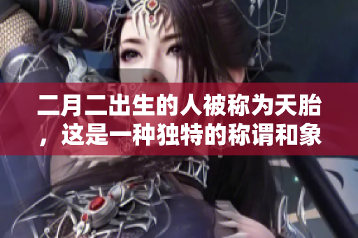二月二出生的人被称为天胎，这是一种独特的称谓和象征。