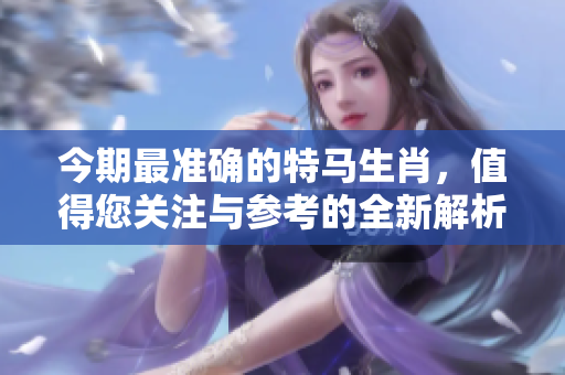 今期最准确的特马生肖，值得您关注与参考的全新解析！