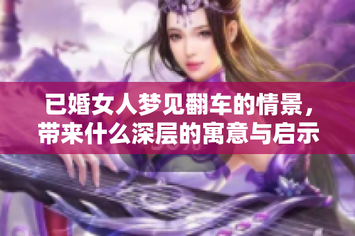 已婚女人梦见翻车的情景，带来什么深层的寓意与启示呢