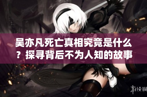 吴亦凡死亡真相究竟是什么？探寻背后不为人知的故事与谜团