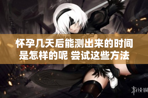 怀孕几天后能测出来的时间是怎样的呢 尝试这些方法看看效果如何