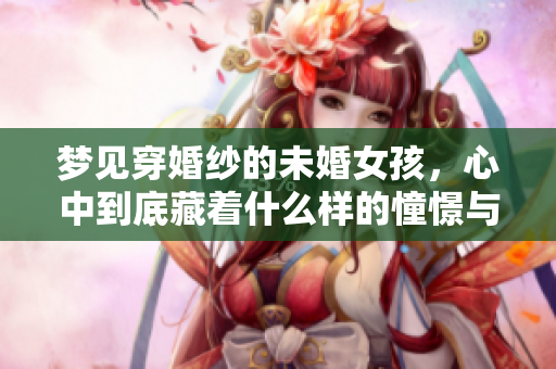 梦见穿婚纱的未婚女孩，心中到底藏着什么样的憧憬与期待呢