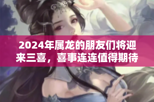 2024年属龙的朋友们将迎来三喜，喜事连连值得期待