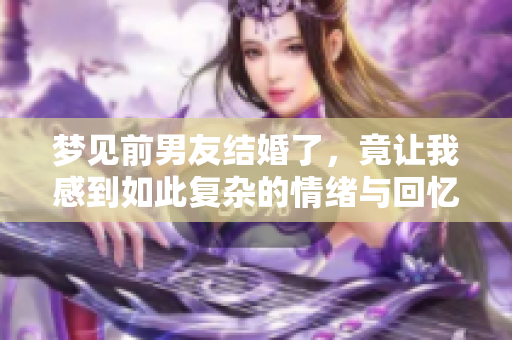 梦见前男友结婚了，竟让我感到如此复杂的情绪与回忆