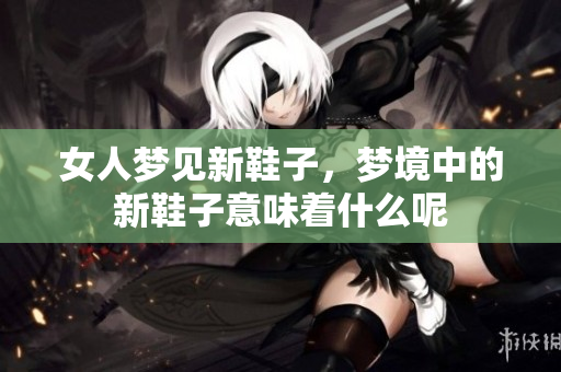 女人梦见新鞋子，梦境中的新鞋子意味着什么呢