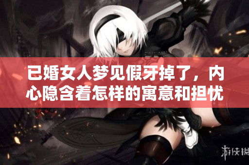 已婚女人梦见假牙掉了，内心隐含着怎样的寓意和担忧呢