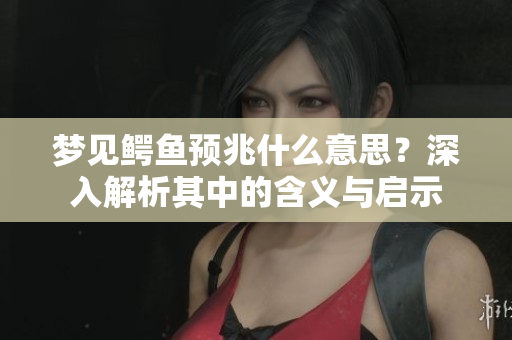 梦见鳄鱼预兆什么意思？深入解析其中的含义与启示