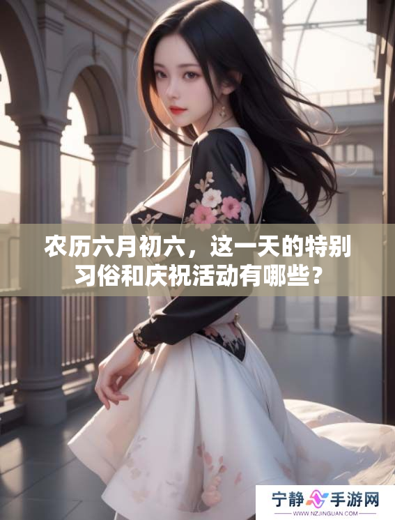 农历六月初六，这一天的特别习俗和庆祝活动有哪些？