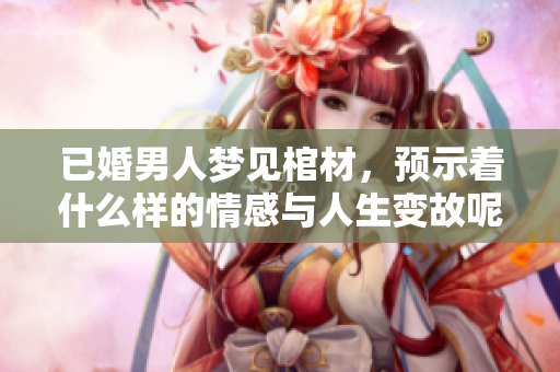 已婚男人梦见棺材，预示着什么样的情感与人生变故呢