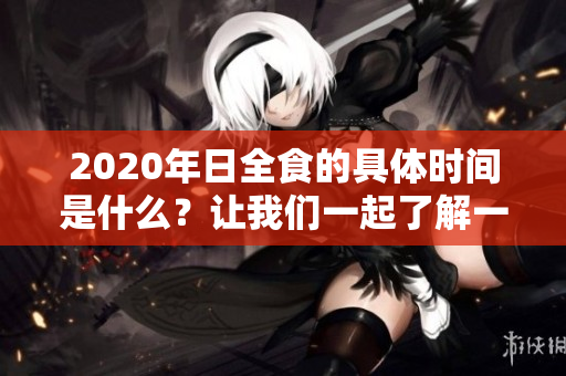2020年日全食的具体时间是什么？让我们一起了解一下这个现象。