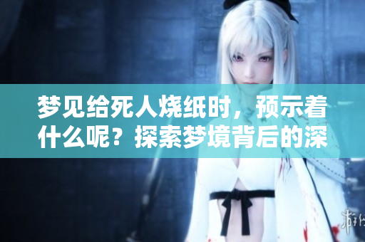 梦见给死人烧纸时，预示着什么呢？探索梦境背后的深层含义。