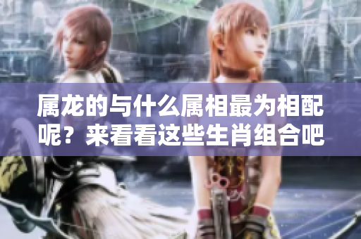 属龙的与什么属相最为相配呢？来看看这些生肖组合吧！