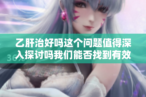 乙肝治好吗这个问题值得深入探讨吗我们能否找到有效的解决方案