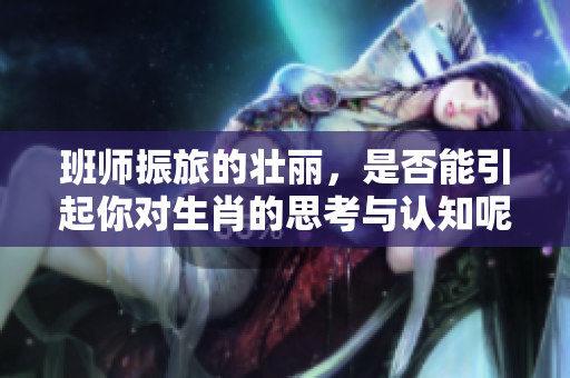 班师振旅的壮丽，是否能引起你对生肖的思考与认知呢