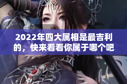 2022年四大属相是最吉利的，快来看看你属于哪个吧