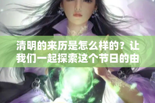 清明的来历是怎么样的？让我们一起探索这个节日的由来和意义。