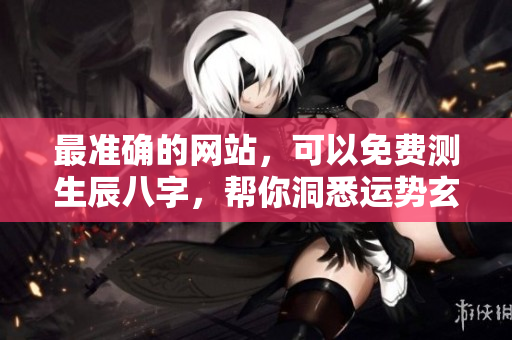 最准确的网站，可以免费测生辰八字，帮你洞悉运势玄机