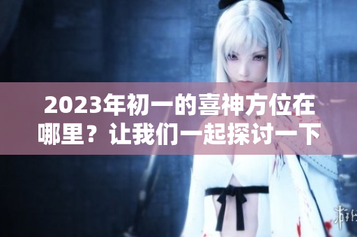 2023年初一的喜神方位在哪里？让我们一起探讨一下吧！