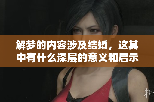 解梦的内容涉及结婚，这其中有什么深层的意义和启示呢