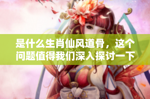 是什么生肖仙风道骨，这个问题值得我们深入探讨一下