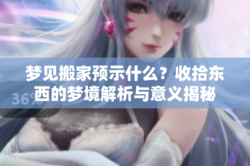 梦见搬家预示什么？收拾东西的梦境解析与意义揭秘
