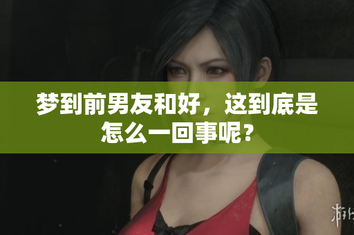 梦到前男友和好，这到底是怎么一回事呢？