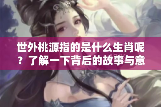 世外桃源指的是什么生肖呢？了解一下背后的故事与意义吧！
