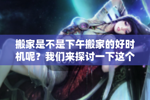 搬家是不是下午搬家的好时机呢？我们来探讨一下这个问题吧！