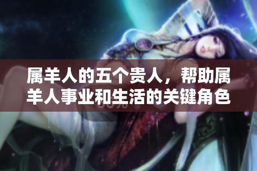 属羊人的五个贵人，帮助属羊人事业和生活的关键角色
