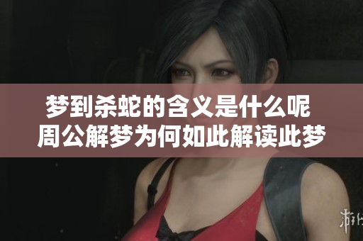 梦到杀蛇的含义是什么呢 周公解梦为何如此解读此梦