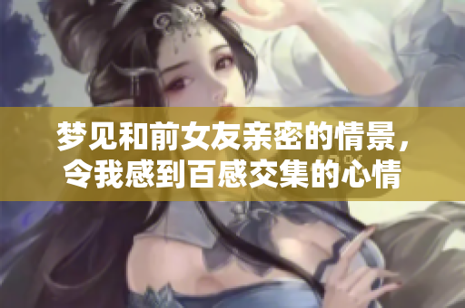 梦见和前女友亲密的情景，令我感到百感交集的心情