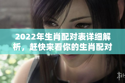 2022年生肖配对表详细解析，赶快来看你的生肖配对情况吧！