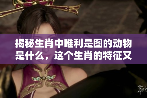 揭秘生肖中唯利是图的动物是什么，这个生肖的特征又有哪些呢
