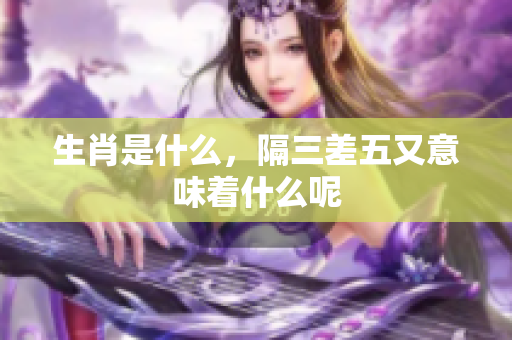 生肖是什么，隔三差五又意味着什么呢