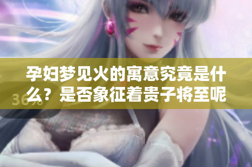 孕妇梦见火的寓意究竟是什么？是否象征着贵子将至呢？