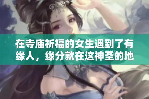 在寺庙祈福的女生遇到了有缘人，缘分就在这神圣的地方绽放