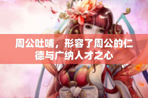 周公吐哺，形容了周公的仁德与广纳人才之心