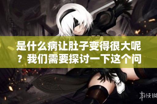 是什么病让肚子变得很大呢？我们需要探讨一下这个问题。