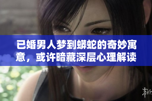 已婚男人梦到蟒蛇的奇妙寓意，或许暗藏深层心理解读