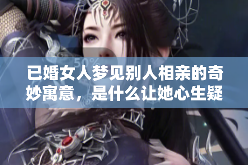 已婚女人梦见别人相亲的奇妙寓意，是什么让她心生疑虑呢