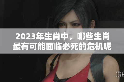 2023年生肖中，哪些生肖最有可能面临必死的危机呢