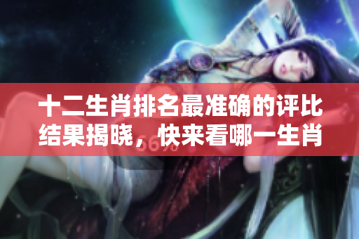 十二生肖排名最准确的评比结果揭晓，快来看哪一生肖位居榜首！
