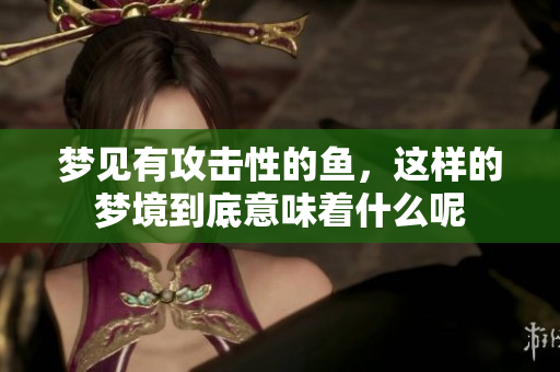 梦见有攻击性的鱼，这样的梦境到底意味着什么呢