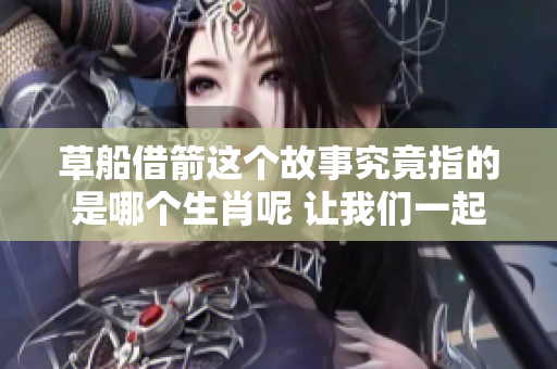 草船借箭这个故事究竟指的是哪个生肖呢 让我们一起探讨一下吧