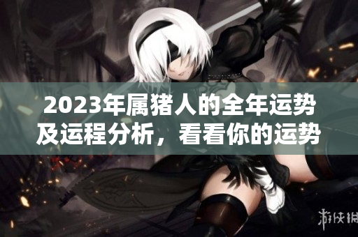 2023年属猪人的全年运势及运程分析，看看你的运势如何变化